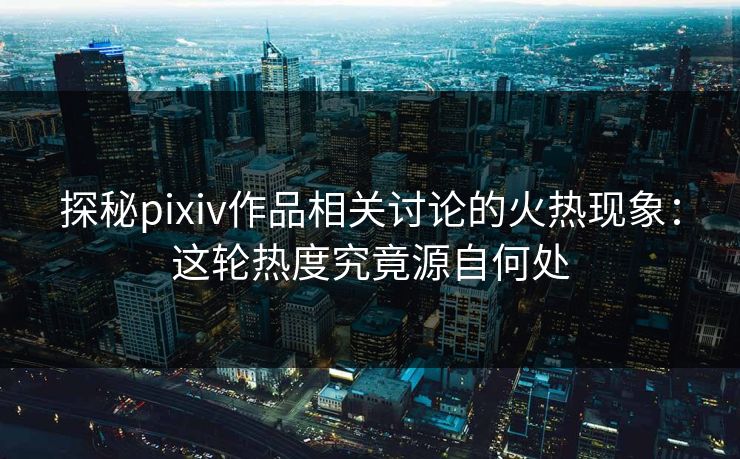 探秘pixiv作品相关讨论的火热现象：这轮热度究竟源自何处-第1张图片-p站助手导航站 | p站搬运工视频库