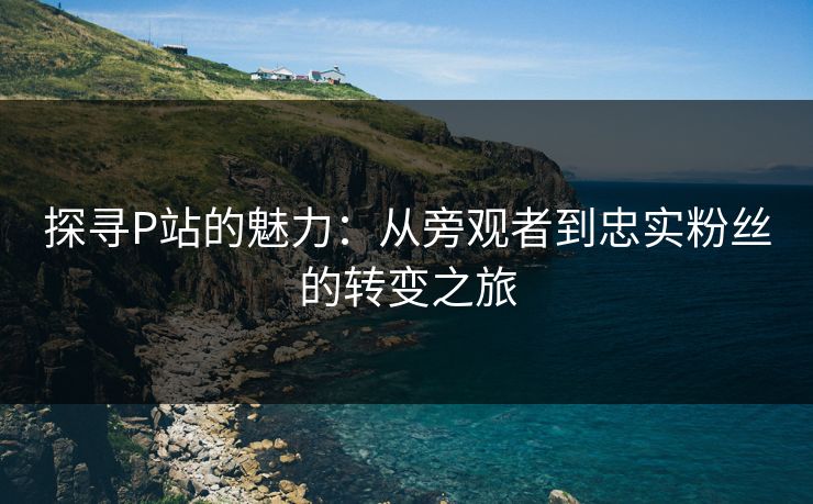 探寻P站的魅力：从旁观者到忠实粉丝的转变之旅-第1张图片-p站助手导航站 | p站搬运工视频库