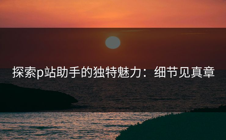 探索p站助手的独特魅力：细节见真章-第1张图片-p站助手导航站 | p站搬运工视频库
