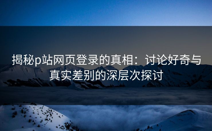 揭秘p站网页登录的真相：讨论好奇与真实差别的深层次探讨-第1张图片-p站助手导航站 | p站搬运工视频库