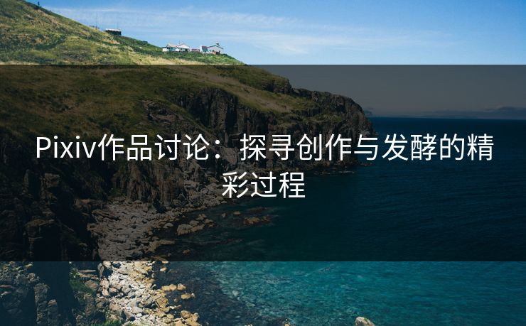 Pixiv作品讨论：探寻创作与发酵的精彩过程-第1张图片-p站助手导航站 | p站搬运工视频库