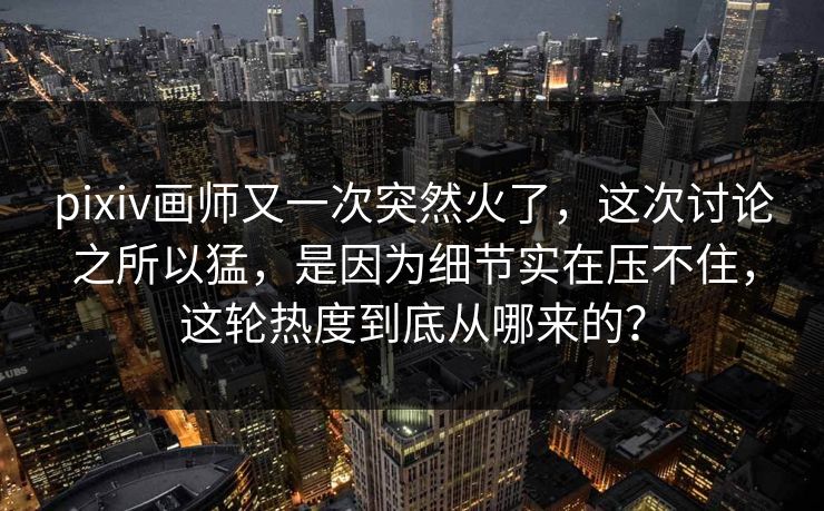 pixiv画师又一次突然火了，这次讨论之所以猛，是因为细节实在压不住，这轮热度到底从哪来的？-第1张图片-p站助手导航站 | p站搬运工视频库