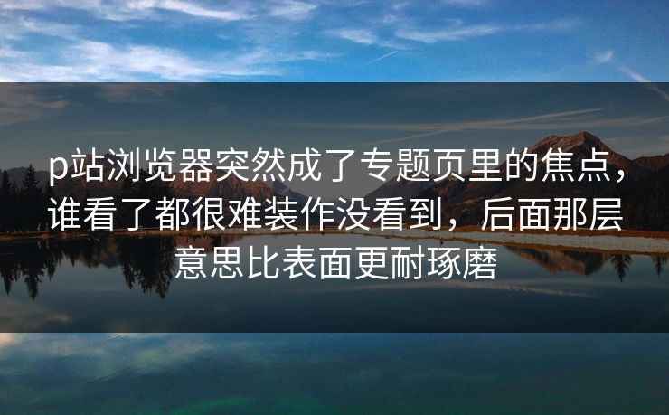 p站浏览器突然成了专题页里的焦点，谁看了都很难装作没看到，后面那层意思比表面更耐琢磨-第1张图片-p站助手导航站 | p站搬运工视频库