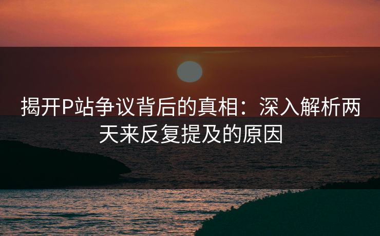 揭开P站争议背后的真相：深入解析两天来反复提及的原因-第1张图片-p站助手导航站 | p站搬运工视频库