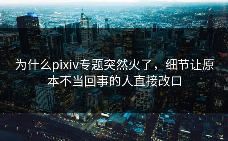 为什么pixiv专题突然火了，细节让原本不当回事的人直接改口-第1张图片-p站助手导航站 | p站搬运工视频库