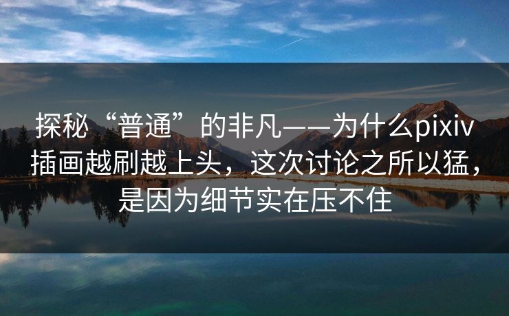 探秘“普通”的非凡——为什么pixiv插画越刷越上头，这次讨论之所以猛，是因为细节实在压不住-第1张图片-p站助手导航站 | p站搬运工视频库