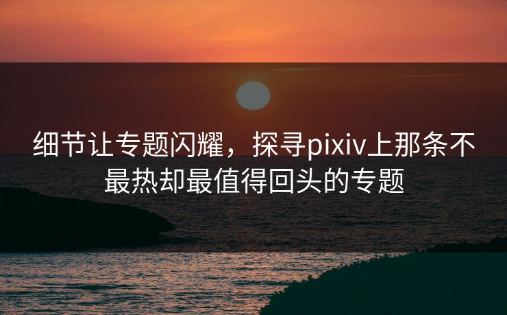 细节让专题闪耀，探寻pixiv上那条不最热却最值得回头的专题-第1张图片-p站助手导航站 | p站搬运工视频库