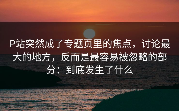 P站突然成了专题页里的焦点,讨论最大的地方,反而是最容易被忽略的部分:到底发生了什么-第1张图片-p站助手导航站 | p站搬运工视频库 P站突然成了专题页里的焦点,讨论最大的地方,反而是最容易被忽略的部分:到底发生了什么-第1张图片-p站助手导航站 | p站搬运工视频库