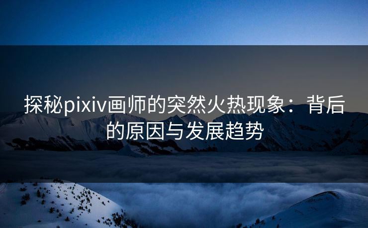 探秘pixiv画师的突然火热现象：背后的原因与发展趋势-第1张图片-p站助手导航站 | p站搬运工视频库