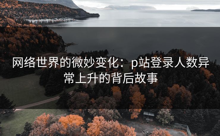 网络世界的微妙变化：p站登录人数异常上升的背后故事-第1张图片-p站助手导航站 | p站搬运工视频库