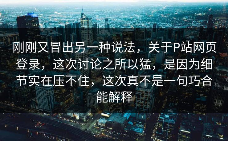 刚刚又冒出另一种说法，关于P站网页登录，这次讨论之所以猛，是因为细节实在压不住，这次真不是一句巧合能解释-第1张图片-p站助手导航站 | p站搬运工视频库