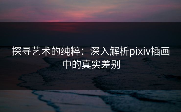 探寻艺术的纯粹：深入解析pixiv插画中的真实差别-第1张图片-p站助手导航站 | p站搬运工视频库