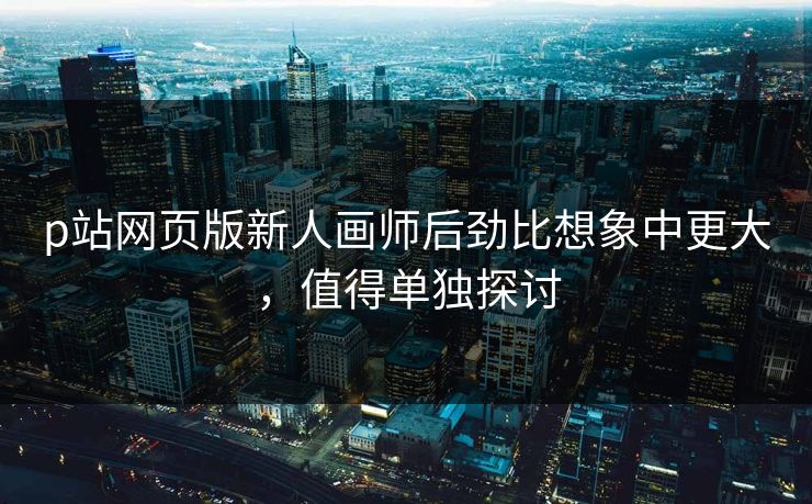 p站网页版新人画师后劲比想象中更大，值得单独探讨-第1张图片-p站助手导航站 | p站搬运工视频库