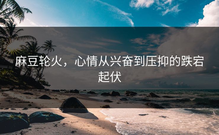 麻豆轮火，心情从兴奋到压抑的跌宕起伏-第1张图片-p站助手导航站 | p站搬运工视频库