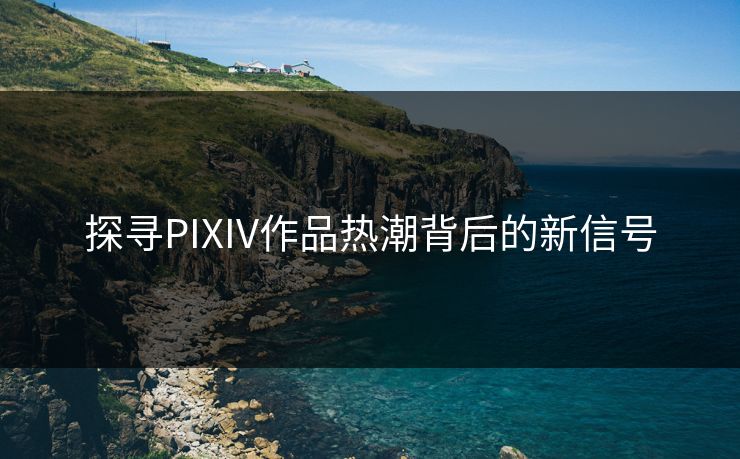 探寻PIXIV作品热潮背后的新信号-第1张图片-p站助手导航站 | p站搬运工视频库