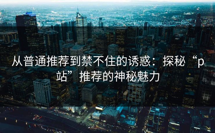 从普通推荐到禁不住的诱惑：探秘“p站”推荐的神秘魅力-第1张图片-p站助手导航站 | p站搬运工视频库