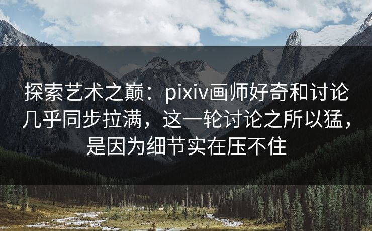探索艺术之巅：pixiv画师好奇和讨论几乎同步拉满，这一轮讨论之所以猛，是因为细节实在压不住-第1张图片-p站助手导航站 | p站搬运工视频库