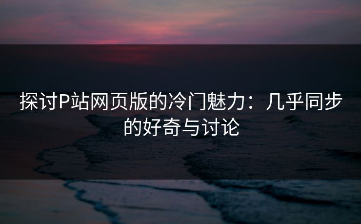 探讨P站网页版的冷门魅力：几乎同步的好奇与讨论-第1张图片-p站助手导航站 | p站搬运工视频库