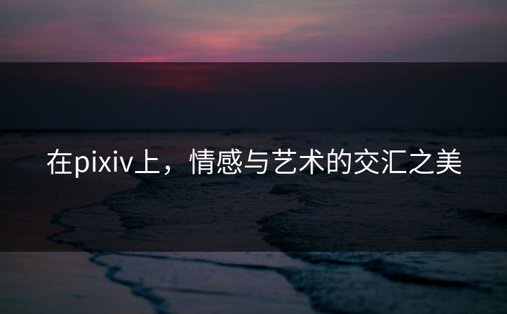 在pixiv上，情感与艺术的交汇之美-第1张图片-p站助手导航站 | p站搬运工视频库