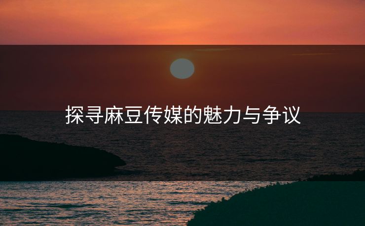 探寻麻豆传媒的魅力与争议-第1张图片-p站助手导航站 | p站搬运工视频库