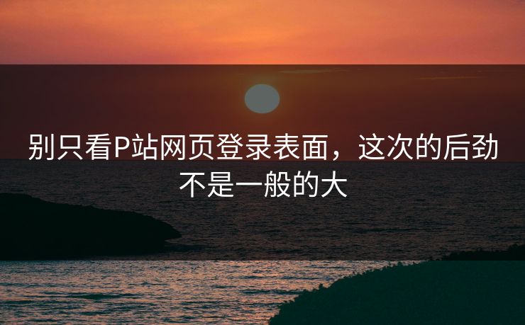 别只看P站网页登录表面，这次的后劲不是一般的大-第1张图片-p站助手导航站 | p站搬运工视频库