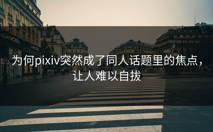 为何pixiv突然成了同人话题里的焦点，让人难以自拔-第1张图片-p站助手导航站 | p站搬运工视频库