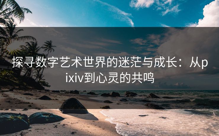 探寻数字艺术世界的迷茫与成长：从pixiv到心灵的共鸣-第1张图片-p站助手导航站 | p站搬运工视频库