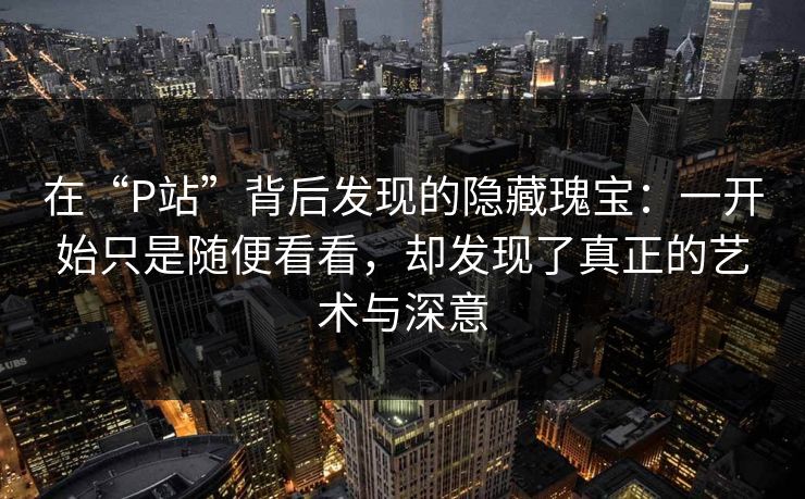 在“P站”背后发现的隐藏瑰宝：一开始只是随便看看，却发现了真正的艺术与深意-第1张图片-p站助手导航站 | p站搬运工视频库