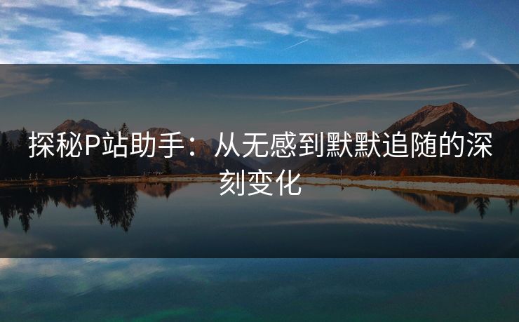 探秘P站助手：从无感到默默追随的深刻变化-第1张图片-p站助手导航站 | p站搬运工视频库