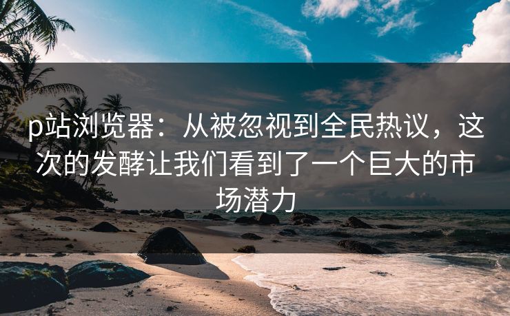 p站浏览器：从被忽视到全民热议，这次的发酵让我们看到了一个巨大的市场潜力-第1张图片-p站助手导航站 | p站搬运工视频库