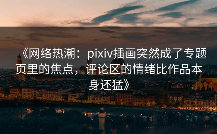 《网络热潮：pixiv插画突然成了专题页里的焦点，评论区的情绪比作品本身还猛》-第1张图片-p站助手导航站 | p站搬运工视频库