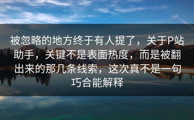 被忽略的地方终于有人提了，关于P站助手，关键不是表面热度，而是被翻出来的那几条线索，这次真不是一句巧合能解释-第1张图片-p站助手导航站 | p站搬运工视频库