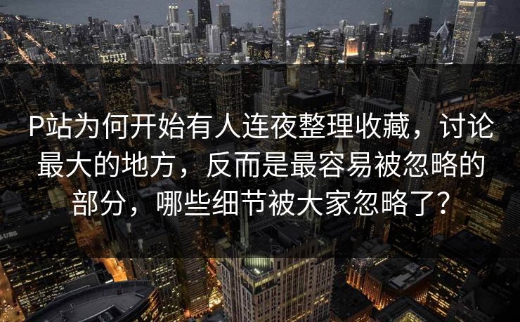 P站为何开始有人连夜整理收藏，讨论最大的地方，反而是最容易被忽略的部分，哪些细节被大家忽略了？-第1张图片-p站助手导航站 | p站搬运工视频库