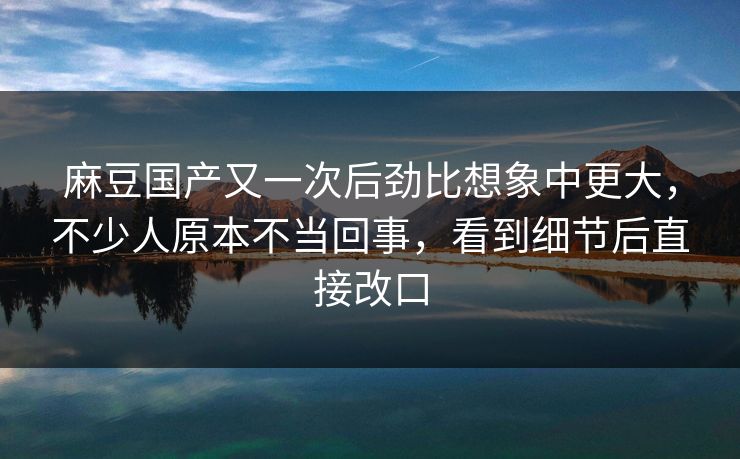 麻豆国产又一次后劲比想象中更大，不少人原本不当回事，看到细节后直接改口-第1张图片-p站助手导航站 | p站搬运工视频库