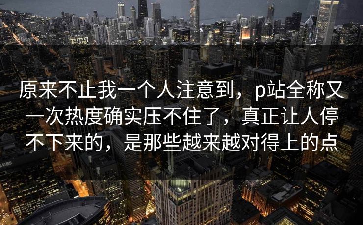 原来不止我一个人注意到，p站全称又一次热度确实压不住了，真正让人停不下来的，是那些越来越对得上的点-第1张图片-p站助手导航站 | p站搬运工视频库