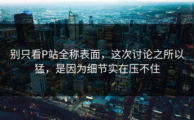 别只看P站全称表面，这次讨论之所以猛，是因为细节实在压不住-第1张图片-p站助手导航站 | p站搬运工视频库