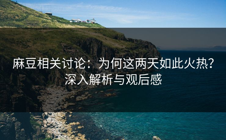 麻豆相关讨论：为何这两天如此火热？深入解析与观后感-第1张图片-p站助手导航站 | p站搬运工视频库