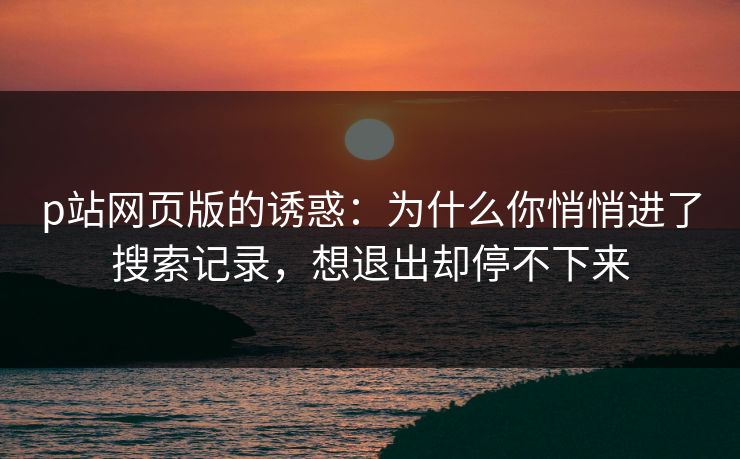 p站网页版的诱惑：为什么你悄悄进了搜索记录，想退出却停不下来-第1张图片-p站助手导航站 | p站搬运工视频库