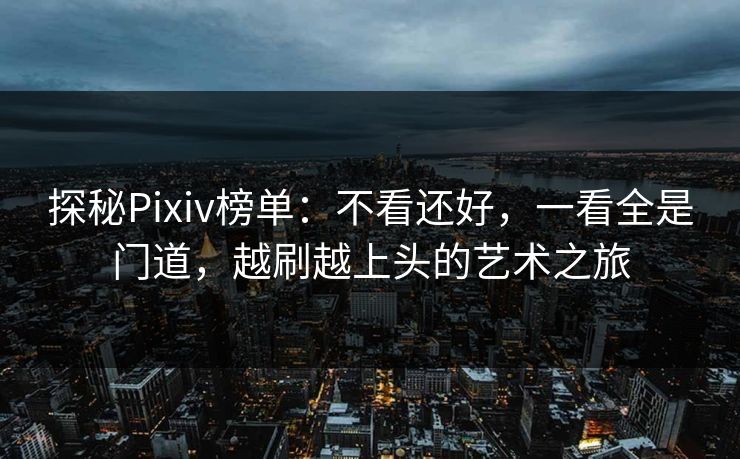 探秘Pixiv榜单：不看还好，一看全是门道，越刷越上头的艺术之旅-第1张图片-p站助手导航站 | p站搬运工视频库