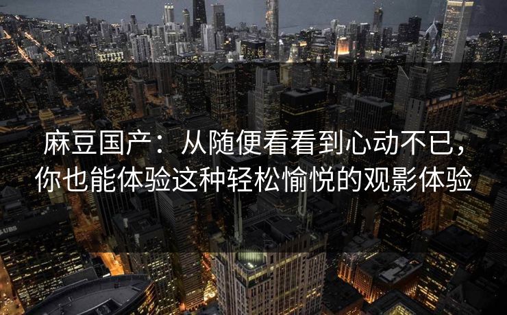 麻豆国产：从随便看看到心动不已，你也能体验这种轻松愉悦的观影体验-第1张图片-p站助手导航站 | p站搬运工视频库