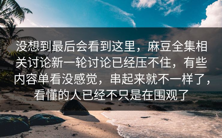 没想到最后会看到这里，麻豆全集相关讨论新一轮讨论已经压不住，有些内容单看没感觉，串起来就不一样了，看懂的人已经不只是在围观了-第1张图片-p站助手导航站 | p站搬运工视频库
