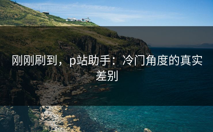 刚刚刷到，p站助手：冷门角度的真实差别-第1张图片-p站助手导航站 | p站搬运工视频库