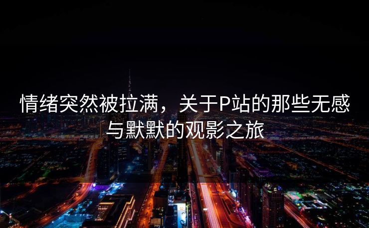情绪突然被拉满，关于P站的那些无感与默默的观影之旅-第1张图片-p站助手导航站 | p站搬运工视频库