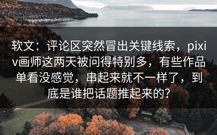 软文：评论区突然冒出关键线索，pixiv画师这两天被问得特别多，有些作品单看没感觉，串起来就不一样了，到底是谁把话题推起来的？-第1张图片-p站助手导航站 | p站搬运工视频库