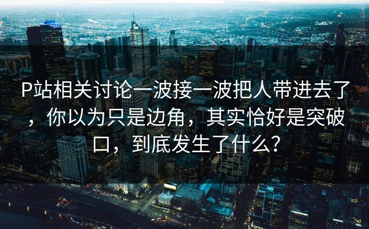 P站相关讨论一波接一波把人带进去了，你以为只是边角，其实恰好是突破口，到底发生了什么？-第1张图片-p站助手导航站 | p站搬运工视频库