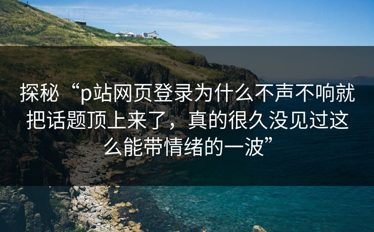 探秘“p站网页登录为什么不声不响就把话题顶上来了，真的很久没见过这么能带情绪的一波”-第1张图片-p站助手导航站 | p站搬运工视频库
