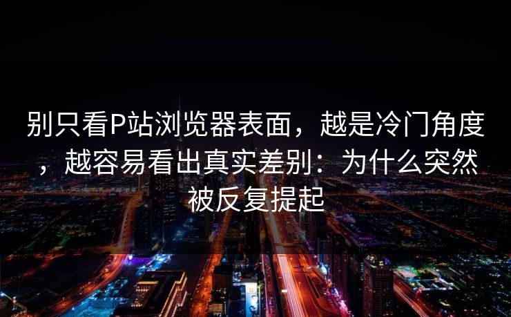 别只看P站浏览器表面，越是冷门角度，越容易看出真实差别：为什么突然被反复提起-第1张图片-p站助手导航站 | p站搬运工视频库