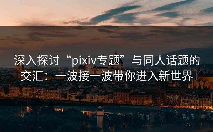 深入探讨“pixiv专题”与同人话题的交汇：一波接一波带你进入新世界-第1张图片-p站助手导航站 | p站搬运工视频库