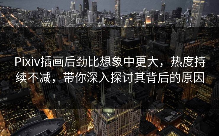 Pixiv插画后劲比想象中更大，热度持续不减，带你深入探讨其背后的原因-第1张图片-p站助手导航站 | p站搬运工视频库