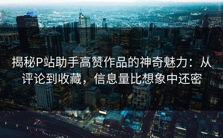 揭秘P站助手高赞作品的神奇魅力：从评论到收藏，信息量比想象中还密-第1张图片-p站助手导航站 | p站搬运工视频库